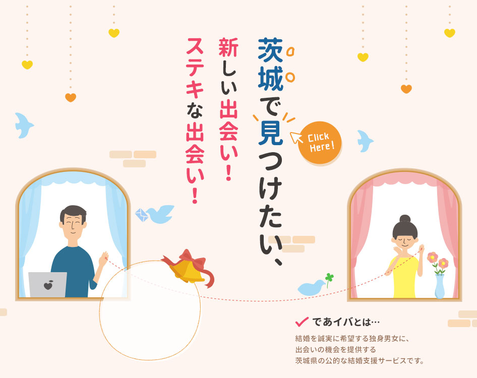 茨城で見つけたい、新しい出会い！ステキな出会い！ であイバとは、結婚を誠実に希望する独身男女に、出会いの機会を提供する茨城県の公的な結婚支援サービスです。